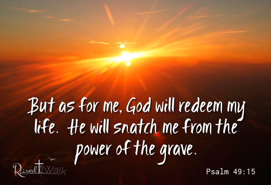 But as for me, God will redeem my life. He will snatch me from the power of the grave. Psalm 49:15