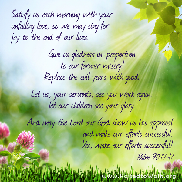 Satisfy us each morning with your unfailing love, so we may sing for joy to the end of our lives. Give us gladness in proportion to our former misery! Replace the evil years with good. Let us, your servants, see you work again; let our children see your glory. And may the Lord our God show us his approval and make our efforts successful. Yes, make our efforts successful! Psalm 90:14-17 #Bible #verse #quote @raisedtowalk #Blessed #truth #faith #hope #christian