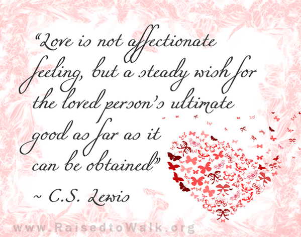 Love is not affectionate feeling, but a steady wish for the loved person's ultimate good as far as it can be obtained." ~ C. S. Lewis