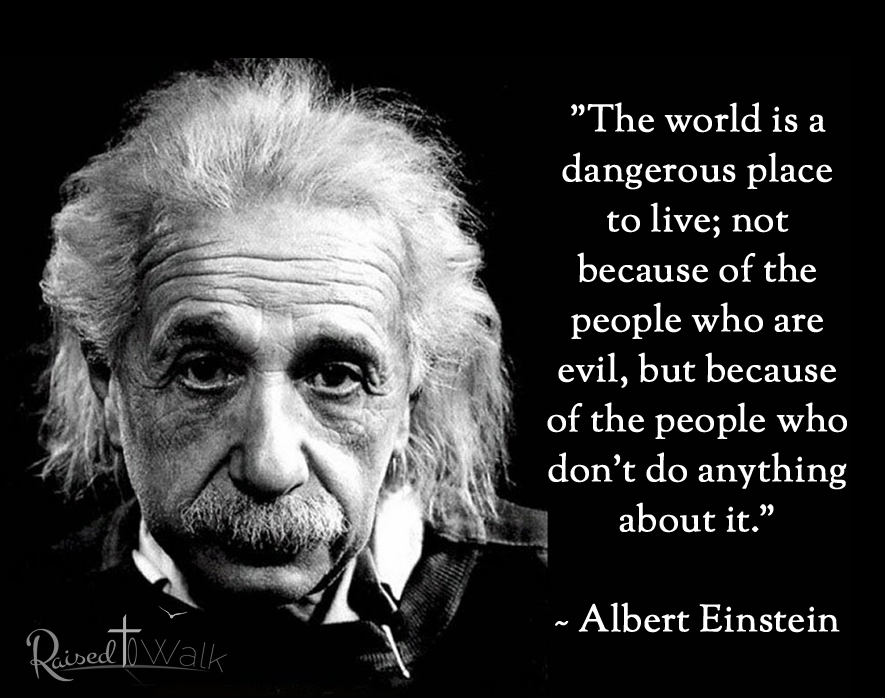 “The world is a dangerous place to live; not because of the people who are evil, but because of the people who don’t do anything about it.” ~ Albert Einstein