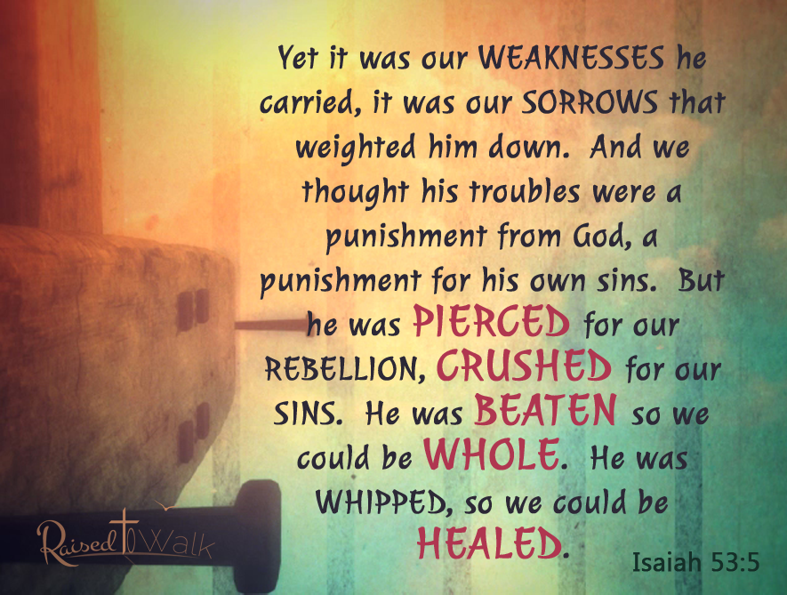 Yet it was our WEAKNESSES he carried, it was our SORROWS that weighted him down. And we thought his troubles were a punishment from God, a punishment for his own sins. But he was PIERCED for our REBELLION, CRUSHED for our SINS. He was BEATEN so we could be WHOLE. He was WHIPPED, so we could be HEALED. Isaiah 53:5