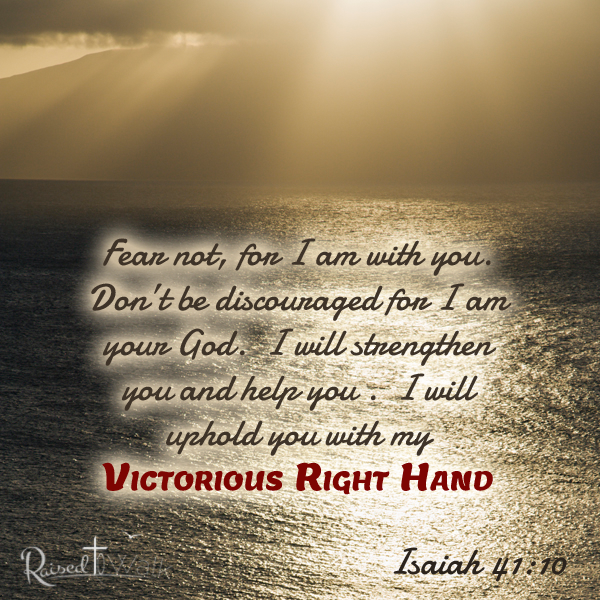 Fear not, for I am with you. Don’t be discouraged for I am your God. I will strengthen you and help you . I will uphold you with my Victorious Right Hand. Isaiah 41:10