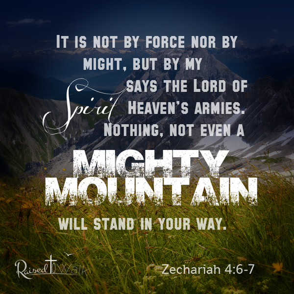 It is not by force nor by strength, but by my Spirit says the Lord of Heaven's Armies. Nothing, not even a mighty mountain will stand in your way. ~ Zechariah 4:6-7
