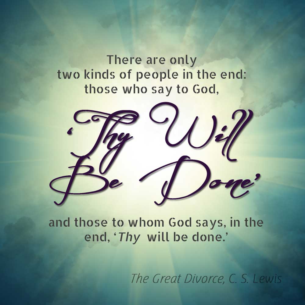 "In the end, there are only two kinds of people in the world: those who say to God 'Thy will be done,' and those who in the end God says to them, 'Thy will be done." "The Great Divorce" CS Lewis