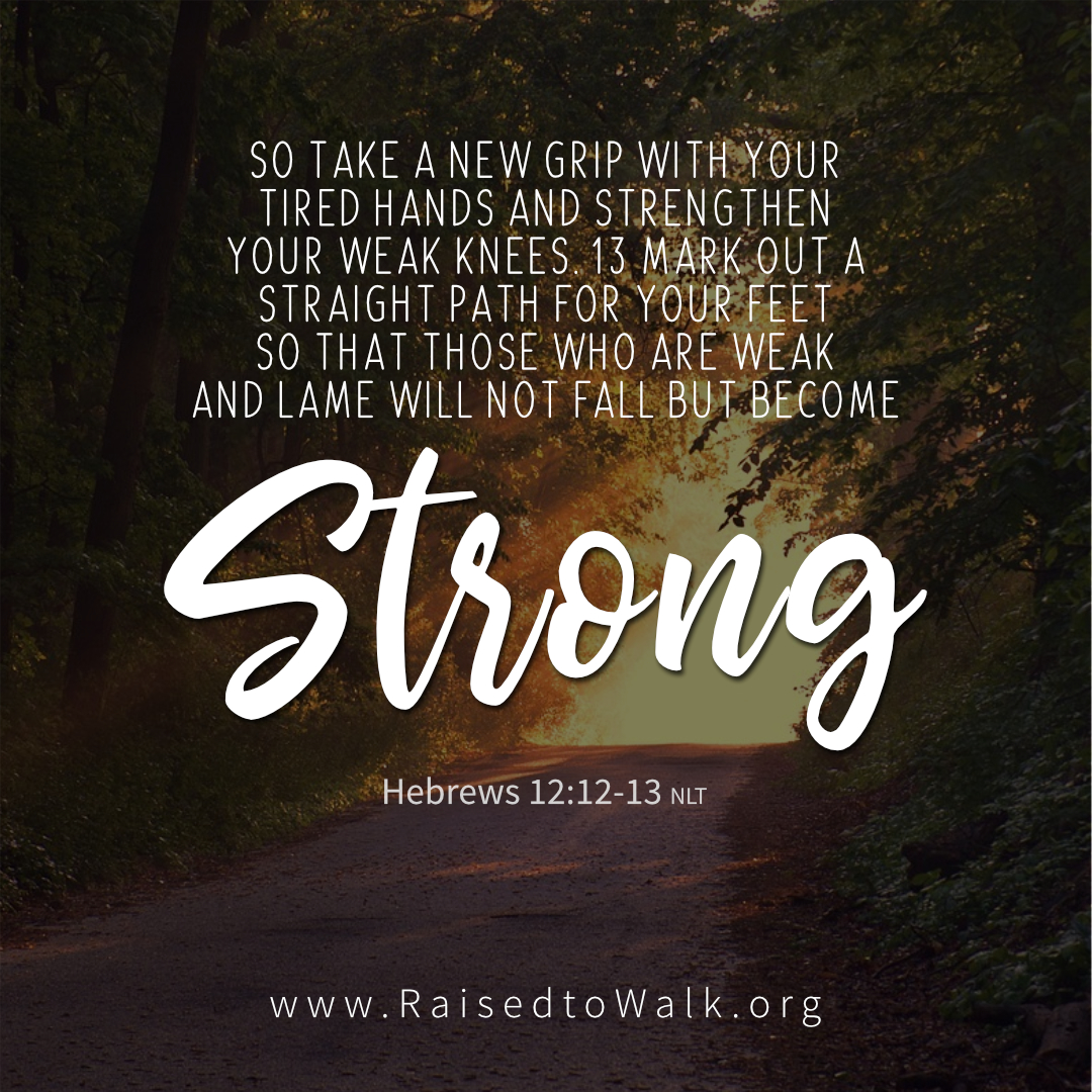 "So take a new grip with your tired hands, stand firm on your shaky legs, and mark out a straight smooth path for your feet so that those who follow you, though weak and lame, will not fall and hurt themselves but become strong." - Hebrews 12:12-13